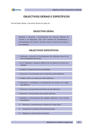 Sistemas de Conforto e Segurança
Objectivos Gerais e Específicos do Módulo
E.1
OBJECTIVOS GERAIS E ESPECÍFICOS
No final deste módulo, o formando deverá ser capaz de:
OBJECTIVO GERAL
Identificar e descrever o funcionamento dos diversos Sistemas de
Conforto e de Segurança, bem como conhecer as características e
particularidades dos mesmos. Deverão ainda ser capazes de proceder à
sua instalação.
OBJECTIVOS ESPECÍFICOS
1. Descrever o princípio de funcionamento dos diferentes tipos de fe-
chos centralizados das portas.
2. Ler e interpretar o esquema eléctrico de um sistema de fechos cen-
tralizado.
3. Instalar um sistema de fechos centralizado.
4. Descrever o funcionamento de um sistema de vidros eléctricos.
5. Instalar e afinar um sistema de vidros eléctricos.
6. Descrever a constituição e funcionamento dos bancos com regula
ção eléctrica.
7. Descrever o funcionamento dos tectos de abrir eléctricos.
8. Descrever o funcionamento das capotas eléctricas.
9. Identificar o funcionamento dos espelhos eléctricos e dos circuitos
de comando.
10. Descrever o funcionamento do sistema de limpa-vidros.
11. Caracterizar os sistemas de desembaciamento.
12. Distinguir os diversos tipos de alarmes.
 