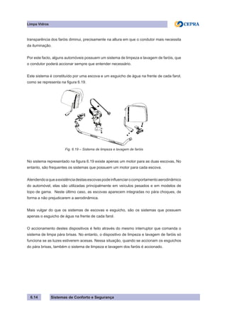 Sistemas de Conforto e Segurança
Limpa Vidros
6.14
transparência dos faróis diminui, precisamente na altura em que o condutor mais necessita
da iluminação.
Por este facto, alguns automóveis possuem um sistema de limpeza e lavagem de faróis, que
o condutor poderá accionar sempre que entender necessário.
Este sistema é constituído por uma escova e um esguicho de água na frente de cada farol,
como se representa na figura 6.19.
Fig. 6.19 – Sistema de limpeza e lavagem de faróis
No sistema representado na figura 6.19 existe apenas um motor para as duas escovas, No
entanto, são frequentes os sistemas que possuem um motor para cada escova.
Atendendoaqueaexistênciadestasescovaspodeinfluenciarocomportamentoaerodinâmico
do automóvel, elas são utilizadas principalmente em veículos pesados e em modelos de
topo de gama. Neste último caso, as escovas aparecem integradas no pára choques, de
forma a não prejudicarem a aerodinâmica.
Mais vulgar do que os sistemas de escovas e esguicho, são os sistemas que possuem
apenas o esguicho de água na frente de cada farol.
O accionamento destes dispositivos é feito através do mesmo interruptor que comanda o
sistema de limpa pára brisas. No entanto, o dispositivo de limpeza e lavagem de faróis só
funciona se as luzes estiverem acesas. Nessa situação, quando se accionam os esguichos
do pára brisas, também o sistema de limpeza e lavagem dos faróis é accionado.
 