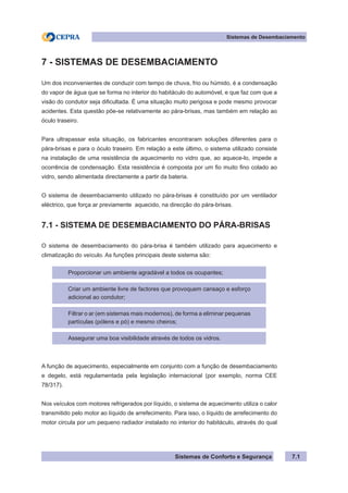 Sistemas de Conforto e Segurança
Sistemas de Desembaciamento
7.1
7 - SISTEMAS DE DESEMBACIAMENTO
Um dos inconvenientes de conduzir com tempo de chuva, frio ou húmido, é a condensação
do vapor de água que se forma no interior do habitáculo do automóvel, e que faz com que a
visão do condutor seja dificultada. É uma situação muito perigosa e pode mesmo provocar
acidentes. Esta questão põe-se relativamente ao pára-brisas, mas também em relação ao
óculo traseiro.
Para ultrapassar esta situação, os fabricantes encontraram soluções diferentes para o
pára-brisas e para o óculo traseiro. Em relação a este último, o sistema utilizado consiste
na instalação de uma resistência de aquecimento no vidro que, ao aquece-lo, impede a
ocorrência de condensação. Esta resistência é composta por um fio muito fino colado ao
vidro, sendo alimentada directamente a partir da bateria.
O sistema de desembaciamento utilizado no pára-brisas é constituído por um ventilador
eléctrico, que força ar previamente aquecido, na direcção do pára-brisas.
7.1 - SISTEMA DE DESEMBACIAMENTO DO PÁRA-BRISAS
O sistema de desembaciamento do pára-brisa é também utilizado para aquecimento e
climatização do veículo. As funções principais deste sistema são:
Proporcionar um ambiente agradável a todos os ocupantes;
Criar um ambiente livre de factores que provoquem cansaço e esforço
adicional ao condutor;
Filtrar o ar (em sistemas mais modernos), de forma a eliminar pequenas
partículas (pólens e pó) e mesmo cheiros;
Assegurar uma boa visibilidade através de todos os vidros.
A função de aquecimento, especialmente em conjunto com a função de desembaciamento
e degelo, está regulamentada pela legislação internacional (por exemplo, norma CEE
78/317).
Nos veículos com motores refrigerados por líquido, o sistema de aquecimento utiliza o calor
transmitido pelo motor ao líquido de arrefecimento. Para isso, o líquido de arrefecimento do
motor circula por um pequeno radiador instalado no interior do habitáculo, através do qual
 