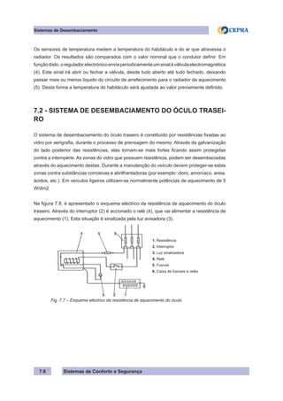 Sistemas de Conforto e Segurança
Sistemas de Desembaciamento
7.6
Os sensores de temperatura medem a temperatura do habitáculo e do ar que atravessa o
radiador. Os resultados são comparados com o valor nominal que o condutor definir. Em
funçãodisto,oreguladorelectrónicoenviaperiodicamenteumsinalàválvulaelectromagnética
(4). Este sinal irá abrir ou fechar a válvula, desde tudo aberto até tudo fechado, deixando
passar mais ou menos líquido do circuito de arrefecimento para o radiador de aquecimento
(5). Desta forma a temperatura do habitáculo será ajustada ao valor previamente definido.
7.2 - SISTEMA DE DESEMBACIAMENTO DO ÓCULO TRASEI-
RO
O sistema de desembaciamento do óculo traseiro é constituído por resistências fixadas ao
vidro por serigrafia, durante o processo de prensagem do mesmo. Através da galvanização
do lado posterior das resistências, elas tornam-se mais fortes ficando assim protegidas
contra a intempérie. As zonas do vidro que possuem resistência, podem ser desembaciadas
através do aquecimento destas. Durante a manutenção do veículo devem proteger-se estas
zonas contra substâncias corrosivas e abrilhantadoras (por exemplo: cloro, amoníaco, areia,
ácidos, etc.). Em veículos ligeiros utilizam-se normalmente potências de aquecimento de 5
W/dm2.
Na figura 7.8, é apresentado o esquema eléctrico da resistência de aquecimento do óculo
traseiro. Através do interruptor (2) é accionado o relé (4), que vai alimentar a resistência de
aquecimento (1). Esta situação é sinalizada pela luz avisadora (3).
1. Resistência
2. Interruptor
3. Luz sinalizadora
4. Relé
5. Fusível
6. Caixa de fusíveis e relés
Fig. 7.7 – Esquema eléctrico da resistência de aquecimento do óculo
 