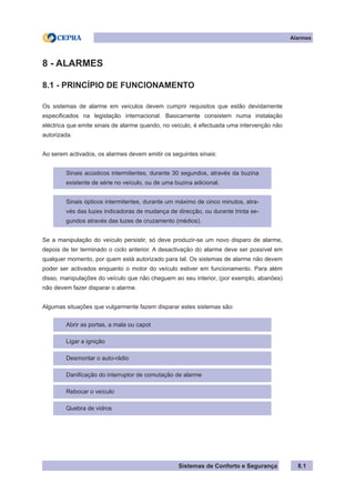 Sistemas de Conforto e Segurança
Alarmes
8.1
8 - ALARMES
8.1 - PRINCÍPIO DE FUNCIONAMENTO
Os sistemas de alarme em veículos devem cumprir requisitos que estão devidamente
especificados na legislação internacional. Basicamente consistem numa instalação
eléctrica que emite sinais de alarme quando, no veículo, é efectuada uma intervenção não
autorizada.
Ao serem activados, os alarmes devem emitir os seguintes sinais:
Sinais acústicos intermitentes, durante 30 segundos, através da buzina
existente de série no veículo, ou de uma buzina adicional.
Sinais ópticos intermitentes, durante um máximo de cinco minutos, atra-
vés das luzes indicadoras de mudança de direcção, ou durante trinta se-
gundos através das luzes de cruzamento (médios).
Se a manipulação do veículo persistir, só deve produzir-se um novo disparo de alarme,
depois de ter terminado o ciclo anterior. A desactivação do alarme deve ser possível em
qualquer momento, por quem está autorizado para tal. Os sistemas de alarme não devem
poder ser activados enquanto o motor do veículo estiver em funcionamento. Para além
disso, manipulações do veículo que não cheguem ao seu interior, (por exemplo, abanões)
não devem fazer disparar o alarme.
Algumas situações que vulgarmente fazem disparar estes sistemas são:
Abrir as portas, a mala ou capot
Ligar a ignição
Desmontar o auto-rádio
Danificação do interruptor de comutação de alarme
Rebocar o veículo
Quebra de vidros
 
