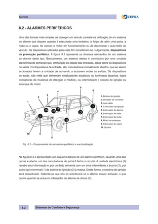 Sistemas de Conforto e Segurança
Alarmes
8.2
8.2 - ALARMES PERIFÉRICOS
Uma das formas mais simples de proteger um veículo consiste na utilização de um sistema
de alarme que dispare quando é executada uma tentativa, à força, de abrir uma porta, a
mala ou o capot, de colocar o motor em funcionamento ou de desmontar o auto-rádio do
veículo. Os dispositivos utilizados para este fim consideram-se, vulgarmente, dispositivos
de protecção periférica. A figura 8.1 apresenta os diversos elementos de um sistema
de alarme deste tipo. Basicamente, um sistema destes é constituído por uma unidade
electrónica de comando que, em função do estado das entradas, actua sobre os dispositivos
de saída. Os dispositivos de entrada, são comutadores normalmente abertos, que ao serem
accionados levam a unidade de comando a actuarem sobre as saídas. Os dispositivos
de saída, são relés que alimentam sinalizadores acústicos ou luminosos (buzinas, luzes
indicadoras de mudança de direcção e médios), ou interrompem o circuito de ignição ou
arranque do motor.
1. Bobine de ignição
2. Unidade de comando
3. Auto rádio
4. Comutador de ignição
5. Interruptor de alarme
6. Interruptor da mala
7. Interruptor da porta
8. Motor de arranque
9. Interruptor do capot
10. Buzina
Fig. 8.1 – Componentes de um alarme periférico e sua localização
Na figura 8.2 é apresentado um esquema básico de um alarme periférico. Quando uma das
portas é aberta, um dos comutadores de porta 8 fecha o circuito. A unidade electrónica (5)
recebe esta informação e, por um lado alimenta com um sinal intermitente a buzina (3), por
outro liga o terminal (1) da bobine de ignição (2) à massa. Desta forma, o sistema de ignição
será desactivado. Saliente-se que isto só acontecerá se o alarme estiver activado, o que
ocorre quando se actua no interruptor de alarme de chave (7).
 