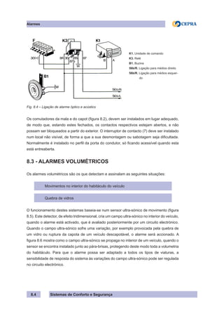 Sistemas de Conforto e Segurança
Alarmes
8.4
K1. Unidade de comando
K3. Relé
B1. Buzina
56b/R. Ligação para médios direito
56b/R. Ligação para médios esquer-
do
Fig. 8.4 – Ligação de alarme óptico e acústico
Os comutadores da mala e do capot (figura 8.2), devem ser instalados em lugar adequado,
de modo que, estando estes fechados, os contactos respectivos estejam abertos, e não
possam ser bloqueados a partir do exterior. O interruptor de contacto (7) deve ser instalado
num local não visível, de forma a que a sua desmontagem ou sabotagem seja dificultada.
Normalmente é instalado no perfil da porta do condutor, só ficando acessível quando esta
está entreaberta.
8.3 - ALARMES VOLUMÉTRICOS
Os alarmes volumétricos são os que detectam e assinalam as seguintes situações:
Movimentos no interior do habitáculo do veículo
Quebra de vidros
O funcionamento destes sistemas baseia-se num sensor ultra-sónico de movimento (figura
8.5). Este detector, de efeito tridimensional, cria um campo ultra-sónico no interior do veículo,
quando o alarme está activado, que é avaliado posteriormente por um circuito electrónico.
Quando o campo ultra-sónico sofre uma variação, por exemplo provocada pela quebra de
um vidro ou ruptura da capota de um veículo descapotável, o alarme será accionado. A
figura 8.6 mostra como o campo ultra-sónico se propaga no interior de um veículo, quando o
sensor se encontra instalado junto ao pára-brisas, protegendo deste modo toda a volumetria
do habitáculo. Para que o alarme possa ser adaptado a todos os tipos de viaturas, a
sensibilidade de resposta do sistema às variações do campo ultra-sónico pode ser regulada
no circuito electrónico.
 