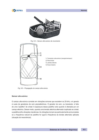Sistemas de Conforto e Segurança
Alarmes
8.5
Fig. 8.5 – Sensor ultra-sónico de movimento
1. Transdutor ultra-sónico (receptor/emissor)
2. Pára-brisas
3. Janelas laterais
4. Óculo traseiro
Fig. 8.6 – Propagação do campo ultra-sónico
Sensor ultra-sónico
O campo ultra-sónico consiste em vibrações sonoras que excedem os 20 kHz, e é gerado
à custa de geradores de som piezoeléctricos. O gerador de som, ou transdutor, é feito
de uma “pastilha” de cristal. A espessura dessa pastilha varia quando é afectada por um
campo eléctrico. Desse modo, quando uma tensão eléctrica alternada é aplicada ao cristal,
a pastilha sofre vibrações mecânicas. As vibrações tornam-se particularmente pronunciadas
se a frequência natural da pastilha for igual à frequência da tensão alternada aplicada
(situação de ressonância).
 