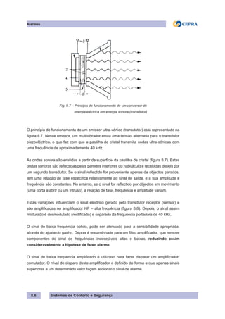 Sistemas de Conforto e Segurança
Alarmes
8.6
Fig. 8.7 – Princípio de funcionamento de um conversor de
			 energia eléctrica em energia sonora (transdutor)
O princípio de funcionamento de um emissor ultra-sónico (transdutor) está representado na
figura 8.7. Nesse emissor, um multivibrador envia uma tensão alternada para o transdutor
piezoeléctrico, o que faz com que a pastilha de cristal transmita ondas ultra-sónicas com
uma frequência de aproximadamente 40 kHz.
As ondas sonora são emitidas a partir da superfície da pastilha de cristal (figura 8.7). Estas
ondas sonoras são reflectidas pelas paredes interiores do habitáculo e recebidas depois por
um segundo transdutor. Se o sinal reflectido for proveniente apenas de objectos parados,
tem uma relação de fase específica relativamente ao sinal de saída, e a sua amplitude e
frequência são constantes. No entanto, se o sinal for reflectido por objectos em movimento
(uma porta a abrir ou um intruso), a relação de fase, frequência e amplitude variam.
Estas variações influenciam o sinal eléctrico gerado pelo transdutor receptor (sensor) e
são amplificadas no amplificador HF – alta frequência (figura 8.8). Depois, o sinal assim
misturado é desmodulado (rectificado) e separado da frequência portadora de 40 kHz.
O sinal de baixa frequência obtido, pode ser atenuado para a sensibilidade apropriada,
através do ajuste do ganho. Depois é encaminhado para um filtro amplificador, que remove
componentes do sinal de frequências indesejáveis altas e baixas, reduzindo assim
consideravelmente a hipótese de falso alarme.
O sinal de baixa frequência amplificado é utilizado para fazer disparar um amplificador/
comutador. O nível de disparo deste amplificador é definido de forma a que apenas sinais
superiores a um determinado valor façam accionar o sinal de alarme.
 