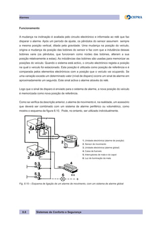 Sistemas de Conforto e Segurança
Alarmes
8.8
Funcionamento
A mudança na inclinação é avaliada pelo circuito electrónico e informada ao relé que faz
disparar o alarme. Após um período de ajuste, os pêndulos do sensor assumem sempre
a mesma posição vertical, ditada pela gravidade. Uma mudança na posição do veículo,
origina a mudança da posição das bobines do sensor e faz com que a indutância dessas
bobines varie (os pêndulos, que funcionam como núcleo das bobines, alteram a sua
posição relativamente a estas). As indutâncias das bobines são usadas para memorizar as
posições do veículo. Quando o sistema está activo, o circuito electrónico regista a posição
na qual o veículo foi estacionado. Esta posição é utilizada como posição de referência e é
comparada pelos elementos electrónicos com a posição que o veículo vai ocupando. Se
uma variação excede um determinado valor (nível de disparo) ocorre um sinal de alarme em
aproximadamente um segundo. Este sinal activa o alarme através do relé.
Logo que o sinal de disparo é enviado para o sistema de alarme, a nova posição do veículo
é memorizada como nova posição de referência.
Como se verifica da descrição anterior, o alarme de movimento é, na realidade, um acessório
que deverá ser combinado com um sistema de alarme periférico ou volumétrico, como
mostra o esquema da figura 8.10. Pode, no entanto, ser utilizado individualmente.
1. Unidade electrónica (alarme de posição)
2. Sensor de movimento
3. Unidade electrónica (alarme global)
4. Caixa de fusíveis
5. Interruptores de mala e do capot
6. Luz de iluminação da mala
Fig. 8.10 – Esquema de ligação de um alarme de movimento, com um sistema de alarme global
 