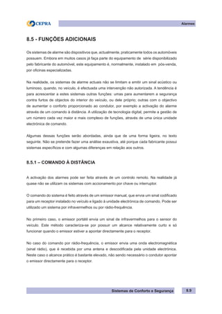 Sistemas de Conforto e Segurança
Alarmes
8.9
8.5 - FUNÇÕES ADICIONAIS
Os sistemas de alarme são dispositivos que, actualmente, praticamente todos os automóveis
possuem. Embora em muitos casos já faça parte do equipamento de série disponibilizado
pelo fabricante do automóvel, este equipamento é, normalmente, instalado em pós-venda,
por oficinas especializadas.
Na realidade, os sistemas de alarme actuais não se limitam a emitir um sinal acústico ou
luminoso, quando, no veículo, é efectuada uma intervenção não autorizada. A tendência é
para acrescentar a estes sistemas outras funções: umas para aumentarem a segurança
contra furtos de objectos do interior do veículo, ou dele próprio; outras com o objectivo
de aumentar o conforto proporcionado ao condutor, por exemplo a activação do alarme
através de um comando à distância. A utilização de tecnologia digital, permite a gestão de
um número cada vez maior e mais complexo de funções, através de uma única unidade
electrónica de comando.
Algumas dessas funções serão abordadas, ainda que de uma forma ligeira, no texto
seguinte. Não se pretende fazer uma análise exaustiva, até porque cada fabricante possui
sistemas específicos e com algumas diferenças em relação aos outros.
8.5.1 – COMANDO À DISTÂNCIA
A activação dos alarmes pode ser feita através de um controlo remoto. Na realidade já
quase não se utilizam os sistemas com accionamento por chave ou interruptor.
O comando do sistema é feito através de um emissor manual, que envia um sinal codificado
para um receptor instalado no veículo e ligado à unidade electrónica de comando. Pode ser
utilizado um sistema por infravermelhos ou por rádio-frequência.
No primeiro caso, o emissor portátil envia um sinal de infravermelhos para o sensor do
veículo. Este método caracteriza-se por possuir um alcance relativamente curto e só
funcionar quando o emissor estiver a apontar directamente para o receptor.
No caso do comando por rádio-frequência, o emissor envia uma onda electromagnética
(sinal rádio), que é recebida por uma antena e descodificada pela unidade electrónica.
Neste caso o alcance prático é bastante elevado, não sendo necessário o condutor apontar
o emissor directamente para o receptor.
 