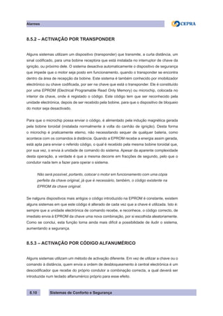 Sistemas de Conforto e Segurança
Alarmes
8.10
8.5.2 – ACTIVAÇÃO POR TRANSPONDER
Alguns sistemas utilizam um dispositivo (transponder) que transmite, a curta distância, um
sinal codificado, para uma bobine receptora que está instalada no interruptor de chave da
ignição, ou próximo dele. O sistema desactiva automaticamente o dispositivo de segurança
que impede que o motor seja posto em funcionamento, quando o transponder se encontra
dentro da área de recepção da bobine. Este sistema é também conhecido por imobilizador
electrónico ou chave codificada, por ser na chave que está o transponder. Ele é constituído
por uma EPROM (Electrical Programable Read Only Memory) ou microchip, colocada no
interior da chave, onde é registado o código. Este código tem que ser reconhecido pela
unidade electrónica, depois de ser recebido pela bobine, para que o dispositivo de bloqueio
do motor seja desactivado.
Para que o microchip possa enviar o código, é alimentado pela indução magnética gerada
pela bobine toroidal (instalada normalmente à volta do canhão de ignição). Desta forma
o microchip é praticamente eterno, não necessitando sequer de qualquer bateria, como
acontece com os comandos à distância. Quando a EPROM recebe a energia assim gerada,
está apta para enviar o referido código, o qual é recebido pela mesma bobine toroidal que,
por sua vez, o envia à unidade de comando do sistema. Apesar da aparente complexidade
desta operação, a verdade é que a mesma decorre em fracções de segundo, pelo que o
condutor nada tem a fazer para operar o sistema.
Não será possível, portanto, colocar o motor em funcionamento com uma cópia
perfeita da chave original, já que é necessário, também, o código existente na
EPROM da chave original.
Se nalguns dispositivos mais antigos o código introduzido na EPROM é constante, existem
alguns sistemas em que este código é alterado de cada vez que a chave é utilizada. Isto é:
sempre que a unidade electrónica de comando recebe, e reconhece, o código correcto, de
imediato envia à EPROM da chave uma nova combinação, por si escolhida aleatoriamente.
Como se conclui, esta função torna ainda mais difícil a possibilidade de iludir o sistema,
aumentando a segurança.
8.5.3 – ACTIVAÇÃO POR CÓDIGO ALFANUMÉRICO
Alguns sistemas utilizam um método de activação diferente. Em vez de utilizar a chave ou o
comando à distância, quem envia a ordem de desbloqueamento à central electrónica é um
descodificador que recebe do próprio condutor a combinação correcta, a qual deverá ser
introduzida num teclado alfanumérico próprio para esse efeito.
 