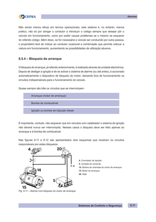Sistemas de Conforto e Segurança
Alarmes
8.11
Não sendo menos eficaz em termos operacionais, este sistema é, no entanto, menos
prático, não só por obrigar o condutor a introduzir o código sempre que desejar pôr o
veículo em funcionamento, como por poder causar problemas se o mesmo se esquecer
do referido código. Além disso, se for necessário o veículo ser conduzido por outra pessoa,
o proprietário terá de indicar ao condutor ocasional a combinação que permite colocar a
viatura em funcionamento, aumentando as possibilidades de utilização abusiva.
8.5.4 – Bloqueio do arranque
O bloqueio do arranque, já referido anteriormente, é realizado através da unidade electrónica.
Depois de desligar a ignição e de se activar o sistema de alarme (ou até antes), é accionado
automaticamente o dispositivo de bloqueio do motor, deixando fora de funcionamento os
circuitos indispensáveis para o funcionamento do veículo.
Quase sempre são três os circuitos que se interrompem:
Arranque (motor de arranque)
Bomba de combustível
Ignição ou bomba de injecção diesel
É importante, contudo, não esquecer que em veículos com catalisador o sistema de ignição
não deverá nunca ser interrompido. Nesses casos o bloqueio deve ser feito apenas ao
arranque e à bomba de combustível.
Nas figuras 8.11 e 8.12 são apresentados dois esquemas que mostram os circuitos
responsáveis por estes bloqueios.
4. Comutador de ignição
5. Unidade de comando
14. Bobine de chamada do motor de arranque
15. Motor de arranque
20. Relé
Fig. 8.11 – Alarme com bloqueio do motor de arranque
 
