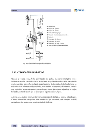 Sistemas de Conforto e Segurança
Alarmes
8.12
		
1. Distribuidor
2. Bobine de ignição
3. Buzina do alarme
4. Comutador de ignição
5. Unidade electrónica de comando
6. Fusíveis
7. Interruptor de alarme
8. Interruptor de porta
9. Interruptor de mala e capot
Z. Ligação para unidades adicionais
		 Fig. 8.12 – Alarme com bloqueio da ignição
8.5.5 – TRANCAGEM DAS PORTAS
Quando o veículo possui fecho centralizado das portas, é possível interligá-lo com o
sistema de alarme, de modo que ao activar este as portas sejam trancadas. Do mesmo
modo, quando o alarme for desligado as portas serão destrancadas. Esta função torna-se
bastante útil do ponte de vista do conforto, mas também da segurança. Com efeito, bastará
que o condutor actue apenas num comando para que o alarme seja activado e as portas
trancadas, evitando assim que se esqueça de alguma destas funções.
A forma como os dois sistemas são interligados depende do tipo de sistema utilizado para
o fecho centralizado das portas, mas também do tipo de alarme. Por exemplo, o fecho
centralizado das portas pode ser comandado à distância.
 