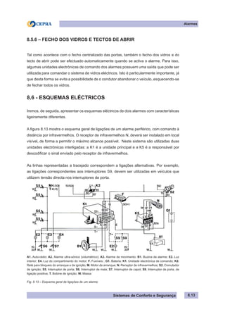 Sistemas de Conforto e Segurança
Alarmes
8.13
8.5.6 – FECHO DOS VIDROS E TECTOS DE ABRIR
Tal como acontece com o fecho centralizado das portas, também o fecho dos vidros e do
tecto de abrir pode ser efectuado automaticamente quando se activa o alarme. Para isso,
algumas unidades electrónicas de comando dos alarmes possuem uma saída que pode ser
utilizada para comandar o sistema de vidros eléctricos. Isto é particularmente importante, já
que desta forma se evita a possibilidade de o condutor abandonar o veículo, esquecendo-se
de fechar todos os vidros.
8.6 - ESQUEMAS ELÉCTRICOS
Iremos, de seguida, apresentar os esquemas eléctricos de dois alarmes com características
ligeiramente diferentes.
A figura 8.13 mostra o esquema geral de ligações de um alarme periférico, com comando à
distância por infravermelhos. O receptor de infravermelhos N, deverá ser instalado em local
visível, de forma a permitir o máximo alcance possível. Neste sistema são utilizadas duas
unidades electrónicas interligadas: a K1 é a unidade principal e a K5 é a responsável por
descodificar o sinal enviado pelo receptor de infravermelhos.
As linhas representadas a tracejado correspondem a ligações alternativas. Por exemplo,
as ligações correspondentes aos interruptores S9, devem ser utilizadas em veículos que
utilizem tensão directa nos interruptores de porta.
A1. Auto-rádio; A2. Alarme ultra-sónico (volumétrico); A3. Alarme de movimento; B1. Buzina de alarme; E2. Luz
interior; E4. Luz do compartimento do motor; F. Fusíveis ; G1. Bateria; K1. Unidade electrónica de comando; K2.
Relé para bloqueio do arranque e da ignição; M. Motor de arranque; N. Receptor de infravermelhos; S2. Comutador
de ignição; S5. Interruptor de porta; S6. Interruptor de mala; S7. Interruptor de capot; S9. Interruptor de porta, de
ligação positiva; T. Bobine de ignição; W. Massa
Fig. 8.13 – Esquema geral de ligações de um alarme
 