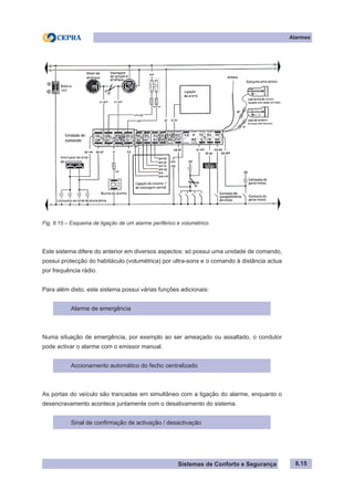 Sistemas de Conforto e Segurança
Alarmes
8.15
Fig. 8.15 – Esquema de ligação de um alarme periférico e volumétrico
Este sistema difere do anterior em diversos aspectos: só possui uma unidade de comando,
possui protecção do habitáculo (volumétrica) por ultra-sons e o comando à distância actua
por frequência rádio.
Para além disto, este sistema possui várias funções adicionais:
Alarme de emergência
Numa situação de emergência, por exemplo ao ser ameaçado ou assaltado, o condutor
pode activar o alarme com o emissor manual.
Accionamento automático do fecho centralizado
As portas do veículo são trancadas em simultâneo com a ligação do alarme, enquanto o
desencravamento acontece juntamente com o desativamento do sistema.
Sinal de confirmação de activação / desactivação
 