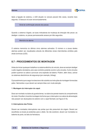 Sistemas de Conforto e Segurança
Alarmes
8.16
Após a ligação do sistema, o LED situado no veículo piscará três vezes, durante meio
segundo. O besouro irá soar sincronizadamente.
Sinal de confirmação através dos piscas
Quando o sistema é ligado, as luzes indicadoras de mudança de direcção irão piscar; ao
desligar o sistema, os piscas permanecerão acesos por três segundos.
Memória de alarme
O sistema memoriza os últimos cinco alarmes activados. O número e a causa destes
alarmes podem ser visualizados através de diferentes sinais intermitentes emitidos pelo
díodo luminoso (LED).
8.7 - PROCEDIMENTOS DE MONTAGEM
Antes de iniciar quaisquer trabalhos no sistema eléctrico do veículo, deve-se sempre desligar
o pólo negativo da bateria, pois caso contrário poderão ocorrer curto circuitos. Curto circuitos
podem queimar os cabos e provocar uma explosão da bateria. Podem, além disso, activar
os sistemas electrónicos de segurança (por exemplo, Airbag).
O procedimento que a seguir se descreve não substitui as instruções de montagem fornecidas
pelos fabricantes e que devem ser sempre lidas com muita atenção.
1. Montagem do interruptor do capot
Deve ser montado na dobra do guarda lamas, na dobra da parede traseira do compartimento
do motor. Escolher o local de montagem de forma que o interruptor e os cabos de alimentação
não possam ser alcançados do exterior com o capot fechado (ver figura 8.16).
2. Interruptores das Portas
Devem ser montados interruptores nas portas que não possuírem de origem. Devem ser
escolhidos os locais já existentes para o efeito. Se não existirem, devem ser montados no
batente da porta, do lado da fechadura.
 