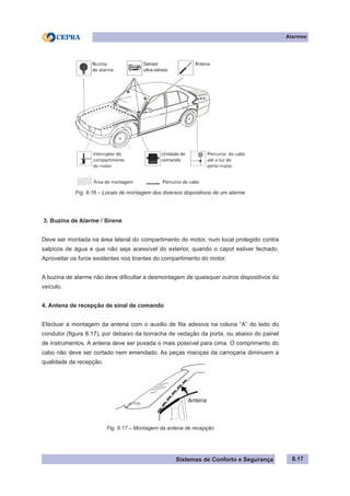 Sistemas de Conforto e Segurança
Alarmes
8.17
Fig. 8.16 – Locais de montagem dos diversos dispositivos de um alarme
3. Buzina de Alarme / Sirene
Deve ser montada na área lateral do compartimento do motor, num local protegido contra
salpicos de água e que não seja acessível do exterior, quando o capot estiver fechado.
Aproveitar os furos existentes nos tirantes do compartimento do motor.
A buzina de alarme não deve dificultar a desmontagem de quaisquer outros dispositivos do
veículo.
4. Antena de recepção de sinal de comando
Efectuar a montagem da antena com o auxilio de fita adesiva na coluna “A” do lado do
condutor (figura 8.17), por debaixo da borracha de vedação da porta, ou abaixo do painel
de instrumentos. A antena deve ser puxada o mais possível para cima. O comprimento do
cabo não deve ser cortado nem emendado. As peças maciças da carroçaria diminuem a
qualidade de recepção.
Fig. 8.17 – Montagem da antena de recepção
Antena
 