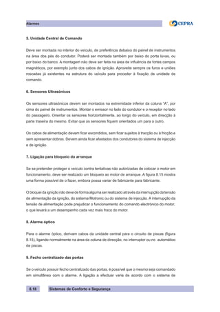 Sistemas de Conforto e Segurança
Alarmes
8.18
5. Unidade Central de Comando
Deve ser montada no interior do veículo, de preferência debaixo do painel de instrumentos
na área dos pés do condutor. Poderá ser montada também por baixo do porta luvas, ou
por baixo do banco. A montagem não deve ser feita na área de influência de fortes campos
magnéticos, por exemplo junto dos cabos de ignição. Aproveite sempre os furos e uniões
roscadas já existentes na estrutura do veículo para proceder à fixação da unidade de
comando.
6. Sensores Ultrasónicos
Os sensores ultrasónicos devem ser montados na extremidade inferior da coluna “A”, por
cima do painel de instrumentos. Montar o emissor no lado do condutor e o receptor no lado
do passageiro. Orientar os sensores horizontalmente, ao longo do veículo, em direcção à
parte traseira do mesmo. Evitar que os sensores fiquem orientados um para o outro.
Os cabos de alimentação devem ficar escondidos, sem ficar sujeitos à tracção ou à fricção e
sem apresentar dobras. Devem ainda ficar afastados dos condutores do sistema de injecção
e de ignição.
7. Ligação para bloqueio do arranque
Se se pretender proteger o veículo contra tentativas não autorizadas de colocar o motor em
funcionamento, deve ser realizado um bloqueio ao motor de arranque. A figura 8.15 mostra
uma forma possível de o fazer, embora possa variar de fabricante para fabricante.
O bloquei da ignição não deve de forma alguma ser realizado através da interrupção da tensão
de alimentação da ignição, do sistema Motronic ou do sistema de injecção. A interrupção da
tensão de alimentação pode prejudicar o funcionamento do comando electrónico do motor,
o que levará a um desempenho cada vez mais fraco do motor.
8. Alarme óptico
Para o alarme óptico, derivam cabos da unidade central para o circuito de piscas (figura
8.15), ligando normalmente na área da coluna de direcção, no interruptor ou no automático
de piscas.
9. Fecho centralizado das portas
Se o veículo possuir fecho centralizado das portas, é possível que o mesmo seja comandado
em simultâneo com o alarme. A ligação a efectuar varia de acordo com o sistema de
 