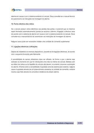 Sistemas de Conforto e Segurança
Alarmes
8.19
alarme em causa e com o sistema existente no veículo. Deve consultar-se o manual técnico
do automóvel e as instruções de montagem do alarme.
10. Fecho eléctrico dos vidros
Se o veículo possuir vidros eléctricos nas janelas das portas, é possível que os mesmos
sejam fechados automaticamente quando se acciona o alarme. A ligação a efectuar varia
de acordo com o sistema de alarme em causa e com o sistema existente no veículo. Deve
consultar-se o manual técnico do automóvel e as instruções de montagem do alarme.
Nalguns casos pode ser necessário instalar uma unidade de comando suplementar.
11. Ligações eléctricas e afinações
Depois de instalados os diversos dispositivos, procede-se às ligações eléctricas, de acordo
com o esquema fornecido pelo fabricante.
A sensibilidade do sensor ultrasónico deve ser afinada, de forma a que o alarme seja
activado no momento em que for introduzida uma mão no interior do veículo. Batidas com
as mãos nos vidros ou no tejadilho do veículo não devem, no entanto, provocar a activação
do alarme. A forma como a sensibilidade é ajustada varia de sistema para sistema; nalguns
casos é ajustada através de um potenciómetro existente na unidade de comando, embora
noutros seja feita através do comando à distância do próprio alarme.
 