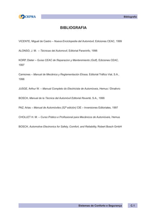Sistemas de Conforto e Segurança C.1
Bibliografia
BIBLIOGRAFIA
VICENTE, Miguel de Castro – Nueva Enciclopedia del Automóvil, Ediciones CEAC, 1999
ALONSO, J. M. – Técnicas del Automovil, Editorial Paraninfo, 1996
KORP, Dieter – Guías CEAC de Reparacion y Mantenimiento (Golf), Ediciones CEAC,
1997
Camiones – Manual de Mecânica y Reglamentación Etrasa, Editorial Tráfico Vial, S.A.,
1996
JUSGE, Arthur W. – Manual Completo do Electricista de Automóveis, Hemus / Dinalivro
BOSCH, Manual de la Técnica del Automóvil Editorial Reverté, S.A., 1999
PAZ, Arias – Manual de Automóviles (52ª edición) CIE – Inversiones Editoriales, 1997
CHOLLET H. M. – Curso Prático e Profissional para Mecânicos de Automóveis, Hemus
BOSCH, Automotive Electronics for Safety, Comfort, and Reliability, Robert Bosch GmbH
 