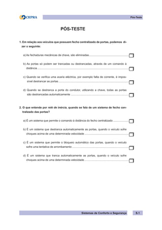 Sistemas de Conforto e Segurança
Pós-Teste
PÓS-TESTE
1. Em relação aos veículos que possuem fecho centralizado de portas, podemos di-
zer o seguinte:
a) As fechaduras mecânicas de chave, são eliminadas.
......................................................
b) As portas só podem ser trancadas ou destrancadas, através de um comando à
distância...........................................................................................................................
c) Quando se verifica uma avaria eléctrica, por exemplo falta de corrente, é impos-
sível destrancar as portas...............................................................................................
d) Quando se destranca a porta do condutor, utilizando a chave, todas as portas
são destrancadas automaticamente...............................................................................
2. O que entende por relé de inércia, quando se fala de um sistema de fecho cen-
tralizado das portas?
a) É um sistema que permite o comando à distância do fecho centralizado.......................
b) É um sistema que destranca automaticamente as portas, quando o veículo sofre
choques acima de uma determinada velocidade.............................................................
c) É um sistema que permite o bloqueio automático das portas, quando o veículo
sofre uma tentativa de arrombamento.............................................................................
d) É um sistema que tranca automaticamente as portas, quando o veículo sofre
choques acima de uma determinada velocidade.............................................................
S.1
 