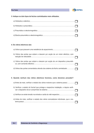 Sistemas de Conforto e Segurança
S.2
Pós-Teste
3. Indique os dois tipos de fechos centralizados mais utilizados.
a) Hidráulico e eléctrico........................................................................................................
b) Hidráulico e pneumático.
..................................................................................................
c) Pneumático e electromagnético.......................................................................................
d) Electro-pneumático e electromagnético...........................................................................
4. Os vidros eléctricos são:
a) Vidros que possuem uma resistência de aquecimento.
...................................................
b) Vidros das portas que sobem e descem por acção de um motor eléctrico, com
redução de velocidade.....................................................................................................
c) Vidros das portas que sobem e descem por acção de um dispositivo pneumáti-
co, com comando eléctrico.
..............................................................................................
d) Vidros das portas comandados através dos sistema de fecho centralizado...................
5. Quando nenhum dos vidros eléctricos funciona, como devemos proceder?
a) Antes de mais, verificar o estado dos vários motores que o sistema possui...................
b) Verificar o estado do fusível que protege a respectiva instalação, e depois verifi-
car o dispositivo de ar comprimido do sistema................................................................
c) Verificar se existe tensão na entrada e saída do relé respectivo.....................................
d) Antes de mais, verificar o estado dos vários comutadores individuais, que o sis-
tema possui......................................................................................................................
 