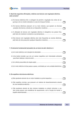 Sistemas de Conforto e Segurança
Pós-Teste
S.3
6. Qual das seguintes afirmações, relativas aos bancos com regulação eléctrica,
está correcta?
a) Os bancos eléctricos têm a vantagem de permitir a regulação dos cintos de se-
gurança e de os manter esticados no caso de choques frontais.....................................
b) Os bancos eléctricos possuem um ou mais motores, que ajustam as diversas
posições dos bancos, através de um dispositivo mecânico.
...........................................
c) A utilização de bancos com regulação eléctrica é obrigatória nos países frios,
pelo facto de manterem constante a sua temperatura.
....................................................
d) Nos bancos com regulação eléctrica são mais frequentes as avarias eléctricas,
pelo facto de não possuírem qualquer dispositivo mecânico.
..........................................
7. O elemento fundamental (actuador) de um tecto de abrir eléctrico é:
a) Um motor eléctrico com redução de velocidade..............................................................
b) Uma bobine toroidal, que cria um campo magnético com intensidade suficiente
para fazer deslocar o tecto de abrir.
................................................................................
c) Um cilindro pneumático de dupla acção..........................................................................
d) Um motor eléctrico do tipo passo a passo, controlado por uma unidade electrónica.
.....
8. Os espelhos retrovisores eléctricos:
a) São ajustáveis através de um motor instalado na porta respectiva.
................................
b) São espelhos normais, que possuem um sistema de desembaciamento através
de uma resistência eléctrica.............................................................................................
c) São ajustáveis através de dois motores instalados no próprio retrovisor, e po-
dem ainda possuir uma resistência de aquecimento, com a função de manter o
espelho desembaciado....................................................................................................
 