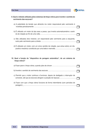Sistemas de Conforto e Segurança
S.4
Pós-Teste
9. Qual o método utilizado pelos sistemas de limpa vidros para inverter o sentido do
varrimento das escovas?
a) A polaridade da tensão que alimenta mo motor responsável pelo varrimento é
invertida periodicamente.................................................................................................
b) É utilizado um motor do tipo asso a passo, que inverte automaticametne o senti-
do de rotação ao fim de uma volta...................................................................................
c) São utilizados dois motores: um responsável pelo varrimento para a esquerda,
outro pelo varrimento para a direita.................................................................................
d) É utilizado um motor, com um único sentido de rotação, que actua sobre um dis-
positivo mecânico constituído por uma biela e manivela.................................................
10. Qual a função do “dispositivo de paragem automática”, de um sistema de
limpa vidros?
a) Fazer parar o limpa vidros, quando pára de chover........................................................
b) Inverter o sentido de varrimento das escovas.................................................................
c) Permitir que o motor continue a funcionar, depois de desligado o interruptor de
comando, até que as escovas atingiam a posição de repouso.
.......................................
d) Fazer com que o limpa vidros funcione de forma intermitente (com períodos de
paragem)..........................................................................................................................
 
