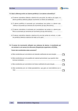 Sistemas de Conforto e Segurança
S.6
Pós-Teste
13. Qual a diferença entre um alarme periférico e um alarme volumétrico?
a) O alarme volumétrico detecta a abertura de uma porta, da mala ou do capot, e o
alarme periférico detecta qualquer movimento no interior do habitáculo.
........................
b) O alarme periférico é accionado por comutadores nas portas e o alarme volu-
métrico é accionado por sensores de movimento (do tipo ultra-sónico).........................
c) O alarme volumétrico é accionado por comutadores nas portas e o alarme peri-
férico é accionado por sensores de movimento (do tipo ultra-sónico).............................
d) O alarme volumétrico detecta a abertura de uma das portas do veículo, e o alar-
me periférico detecta a abertura da mala ou do capot.
....................................................
14. O sensor de movimento utilizado nos sistemas de alarme, é constituído por
um emissor e um sensor de ultra-sons (frequências superiores a 20 KHz).
Como são constituídos estes sensores?
a) São constituídos por uma bobine com elevado coeficiente de auto-indução..................
b) São constituídos por uma pastilha de material semicondutor, que quando vibra
torna-se condutora...........................................................................................................
c) São constituídos por uma bobine com baixo coeficiente de auto-indução......................
d) São constituídos por um cristal piezoeléctrico, que gera um sinal eléctrico ao vi-
brar..................................................................................................................................
 