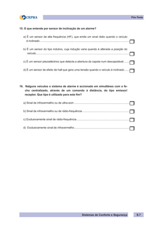 Sistemas de Conforto e Segurança S.7
Pós-Teste
15. O que entende por sensor de inclinação de um alarme?
a) É um sensor de alta frequência (HF), que emite um sinal rádio quando o veículo
é inclinado........................................................................................................................
b) É um sensor do tipo indutivo, cuja indução varia quando é alterada a posição do
veículo.............................................................................................................................
c) É um sensor piezoeléctrico que detecta a abertura da capota num descapotável..........
d) É um sensor de efeito de hall que gera uma tensão quando o veículo é inclinado.........
16. Nalguns veículos o sistema de alarme é accionado em simultâneo com o fe-
cho centralizado, através de um comando à distância, do tipo emissor/
receptor. Que tipo é utilizado para este fim?
a) Sinal de infravermelho ou de ultra-som...........................................................................
b) Sinal de infravermelho ou de rádio-frequência................................................................
c) Exclusivamente sinal de rádio-frequência........................................................................
d) Exclusivamente sinal de infravermelho...........................................................................
 