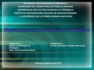 REPÙBLICA BOLIVARIANA DE VENEZUELA
       MINISTERIO DEL PODER POPULAR PARA LA DEFENSA
      UNIVERSIDAD MILITAR BOLIVARIANA DE VENEZUELA
    INSTITUTO UNIVERSITARIO MILITAR DE COMUNICACIONES
       Y ELECTRÓNICA DE LA FUERZA ARMADA NACIONAL




Asignatura:                       Integrante:
Redes Telefónicas II              S/1ro González Castillo Alexander
Profesor:
May. Juan Ángel Guzmán




                     Caracas, Septiembre 2011
 