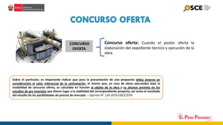 CONCURSO
OFERTA
Concurso oferta: Cuando el postor oferta la
elaboración del expediente técnico y ejecución de la
obra.
Sobre el particular, es importante indicar que para la presentación de una propuesta debía tenerse en
consideración el valor referencial de la contratación, el mismo que, en caso de obras ejecutadas bajo la
modalidad de concurso oferta, se calculaba en función al objeto de la obra y su alcance previsto en los
estudios de pre inversión que dieron lugar a la viabilidad del correspondiente proyecto, así como el resultado
del estudio de las posibilidades de precios de mercado. – Opinión N° 139-2019-OSCE/DTN
 