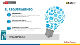 ARTÍCULO 29° DEL RLCE
Justifica la contratación; la misma que debe encontrarse
dentro de las actividades del POI
FINALIDAD PÚBLICA
Y/o requisites funcionales más relevantes
CARACTERÍSTICAS TÉNICAS
Plazo, supervisión, penalidades, adelantos, garantías, forma
de pago, lugar, prestaciones accesorias, etc
CONDICIONES CONTRACTUALES
A
B
C
 