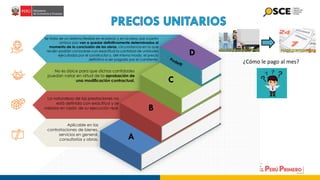 La naturaleza de las prestaciones no
está definida con exactitud y se
valoriza en razón de su ejecución real.
Aplicable en las
contrataciones de bienes,
servicios en general,
consultorías y obras.
Se trata de un sistema flexible en el precio y en la obra, por cuanto
ambos solo van a quedar definitivamente determinados al
momento de la conclusión de las obras, circunstancia en la que
recién podrán conocerse con exactitud la cantidad de unidades
ejecutadas por el constructor y, del mismo modo, el precio
definitivo a ser pagado por el comitente.
A
B
C
D
No es óbice para que dichas cantidades
puedan variar en virtud de la aprobación de
una modificación contractual.
¿Cómo le pago al mes?
 
