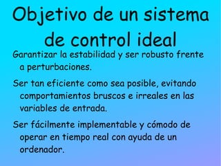 Objetivo de un sistema de control ideal Garantizar la estabilidad y ser robusto frente a perturbaciones. Ser tan eficiente como sea posible, evitando comportamientos bruscos e irreales en las variables de entrada. 