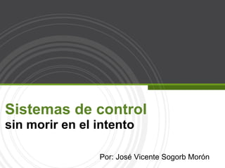 Sistemas de control  sin morir en el intento Por: José Vicente Sogorb Morón 