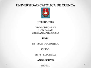UNIVERSIDAD CATOLICA DE CUENCA




           INTEGRANTES:

          DIEGO CHUCHUCA
             JHON PARAPI
        CRISTIAN MARCATOMA

               TEMA:

        SISTEMAS DE CONTROL

              CURSO:

          3ro “B” ELECTRICA

           AÑO LECTIVO

              2012-2013
 