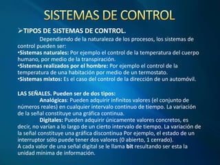 TIPOS DE SISTEMAS DE CONTROL.
Dependiendo de la naturaleza de los procesos, los sistemas de
control pueden ser:
•Sistemas naturales: Por ejemplo el control de la temperatura del cuerpo
humano, por medio de la transpiración.
•Sistemas realizados por el hombre: Por ejemplo el control de la
temperatura de una habitación por medio de un termostato.
•Sistemas mixtos: Es el caso del control de la dirección de un automóvil.
LAS SEÑALES. Pueden ser de dos tipos:
Analógicas: Pueden adquirir infinitos valores (el conjunto de
números reales) en cualquier intervalo continuo de tiempo. La variación
de la señal constituye una gráfica continua.
Digitales: Pueden adquirir únicamente valores concretos, es
decir, no varían a lo largo de un cierto intervalo de tiempo. La variación de
la señal constituye una gráfica discontinua Por ejemplo, el estado de un
interruptor sólo puede tener dos valores (0 abierto, 1 cerrado).
A cada valor de una señal digital se le llama bit resultando ser esta la
unidad mínima de información.
 