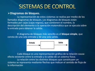 Diagramas de bloques.
La representación de estos sistemas se realiza por medio de los
llamados diagramas de bloques. Los diagramas de bloques están
formados por cajas (cajas negras), que contienen el nombre, la
descripción del elemento o la operación matemática que se ejecuta sobre
la entrada para obtener la salida.
El diagrama de bloques más sencillo es el bloque simple, que
consta de una sola entrada y de una sola salida.
Cada bloque es una representación gráfica de la relación causa-
efecto existente entre la entrada y la salida de un sistema físico.
La relación entre los distintos bloques que constituyen un
sistema se representa mediante flechas que indican el sentido de flujo de
la información
 