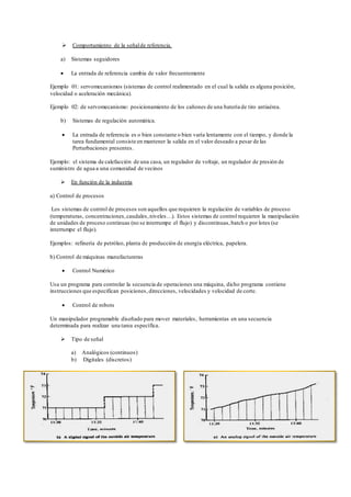  Comportamiento de la señalde referencia.
a) Sistemas seguidores
 La entrada de referencia cambia de valor frecuentemente
Ejemplo 01: servomecanismos (sistemas de control realimentado en el cual la salida es alguna posición,
velocidad o aceleración mecánica).
Ejemplo 02: de servomecanismo: posicionamiento de los cañones de una batería de tiro antiaérea.
b) Sistemas de regulación automática.
 La entrada de referencia es o bien constante o bien varía lentamente con el tiempo, y donde la
tarea fundamental consiste en mantener la salida en el valor deseado a pesar de las
Perturbaciones presentes.
Ejemplo: el sistema de calefacción de una casa, un regulador de voltaje, un regulador de presión de
suministro de agua a una comunidad de vecinos
 En función de la industria
a) Control de procesos
Los sistemas de control de procesos son aquellos que requieren la regulación de variables de proceso
(temperaturas, concentraciones,caudales, niveles…). Estos sistemas de control requieren la manipulación
de unidades de proceso continuas (no se interrumpe el flujo) y discontinuas,batch o por lotes (se
interrumpe el flujo).
Ejemplos: refinería de petróleo, planta de producción de energía eléctrica, papelera.
b) Control de máquinas manufactureras
 Control Numérico
Usa un programa para controlar la secuencia de operaciones una máquina, dicho programa contiene
instrucciones que especifican posiciones, direcciones, velocidades y velocidad de corte.
 Control de robots
Un manipulador programable diseñado para mover materiales, herramientas en una secuencia
determinada para realizar una tarea específica.
 Tipo de señal
a) Analógicos (continuos)
b) Digitales (discretos)
 