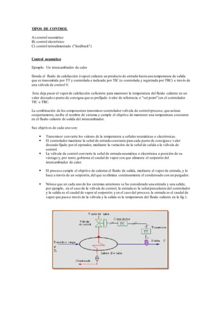 TIPOS DE CONTROL
A) control neumático
B) control electrónico
C) control retroalimentado ("feedback")
Control neumático
Ejemplo: Un intercambiador de calor
Donde el fluido de calefacción (vapor) calienta un producto de entrada hasta una temperatura de salida
que es transmitida por TT y controlada e indicada por TIC (o controlada y registrada por TRC) a través de
una válvula de control V.
Esta deja pasar el vaporde calefacción suficiente para mantener la temperatura del fluido caliente en un
valor deseado o punto de consigna que es prefijado (valor de referencia o "set point")en el controlador
TIC o TRC.
La combinación de los componentes transmisor-controlador-válvula de control-proceso, que actúan
conjuntamente, recibe el nombre de sistema y cumple el objetivo de mantener una temperatura constante
en el fluido caliente de salida del intercambiador.
Sus objetivos de cada uno son:
 Transmisor convierte los valores de la temperatura a señales neumáticas o electrónicas.
 El controlador mantiene la señal de entrada constante para cada punto de consigna o valor
deseado fijado por el operador, mediante la variación de la señal de salida a la válvula de
control.
 La válvula de control convierte la señal de entrada neumática o electrónica a posición de su
vástago y,por tanto,gobierna el caudal de vapor con que alimenta el serpentín del
intercambiador de calor.
 El proceso cumple el objetivo de calentar el fluido de salida, mediante el vapor de entrada, y lo
hace a través de un serpentín,del que se elimina continuamente el condensado con un purgador.
 Nótese que en cada uno de los sistemas anteriores se ha considerado una entrada y una salida;
por ejemplo, en el caso de la válvula de control, la entrada es la señalprocedente del controlador
y la salida es el caudal de vapor al serpentín; y en el caso del proceso,la entrada es el caudal de
vapor que pasa a través de la válvula y la salida es la temperatura del fluido caliente en la fig.1.
 