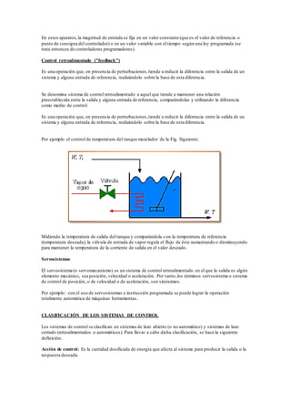 En estos aparatos,la magnitud de entrada se fija en un valor constante (que es el valor de referencia o
punto de consigna del controlador) o en un valor variable con el tiempo según una ley programada (se
trata entonces de controladores programadores).
Control retroalimentado ("feedback")
Es una operación que, en presencia de perturbaciones,tiende a reducir la diferencia entre la salida de un
sistema y alguna entrada de referencia, realizándolo sobre la base de esta diferencia.
Se denomina sistema de control retroalimentado a aquel que tiende a mantener una relación
preestablecida entre la salida y alguna entrada de referencia, comparándolas y utilizando la diferencia
como medio de control.
Es una operación que, en presencia de perturbaciones,tiende a reducir la diferencia entre la salida de un
sistema y alguna entrada de referencia, realizándolo sobre la base de esta diferencia.
Por ejemplo el control de temperatura del tanque mezclador de la Fig. Siguiente:
Midiendo la temperatura de salida del tanque y comparándola con la temperatura de referencia
(temperatura deseada), la válvula de entrada de vapor regula el flujo de éste aumentando o disminuyendo
para mantener la temperatura de la corriente de salida en el valor deseado.
Servosistemas
El servosistema (o servomecanismo) es un sistema de control retroalimentado en el que la salida es algún
elemento mecánico, sea posición, velocidad o aceleración. Por tanto,los términos servosistema o sistema
de control de posición, o de velocidad o de aceleración, son sinónimos.
Por ejemplo: con el uso de servosistemas e instrucción programada se puede lograr la operación
totalmente automática de máquinas herramientas.
CLASIFICACIÓN DE LOS SISTEMAS DE CONTROL
Los sistemas de control se clasifican en sistemas de lazo abierto (o no automático) y sistemas de lazo
cerrado (retroalimentados o automáticos). Para llevar a cabo dicha clasificación, se hace la siguiente
definición:
Acción de control: Es la cantidad dosificada de energía que afecta al sistema para producir la salida o la
respuesta deseada.
 