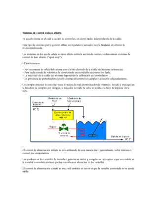 Sistemas de control en lazo abierto
Es aquel sistema en el cual la acción de control es, en cierto modo, independiente de la salida
Este tipo de sistemas por lo general utiliza un regulador o actuadorcon la finalidad de obtenerla
respuesta deseada.
Los sistemas en los que la salida no tiene efecto sobre la acción de control, se denominan sistemas de
control de lazo abierto ("open loop").
• Características
– No se compara la salida del sistema con el valor deseado de la salida del sistema (referencia).
– Para cada entrada de referencia le corresponde una condición de operación fijada.
– La exactitud de la salida del sistema depende de la calibración del controlador.
– En presencia de perturbaciones estos sistemas de control no cumplen su función adecuadamente.
Un ejemplo práctico lo constituye una lavadora de ropa doméstica donde el remojo, lavado y enjuague en
la lavadora se cumplen por tiempos, la máquina no mide la señal de salida, es decir, la limpieza de la
ropa.
El control de alimentación directa se está utilizando de una manera muy generalizada; sobre todo en el
control por computadora.
Los cambios en las variables de entrada al proceso se miden y compensan sin esperar a que un cambio en
la variable controlada indique que ha ocurrido una alteración en las variables.
El control de alimentación directa es muy útil también en casos en que la variable controlada no se puede
medir.
 