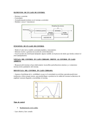 ELEMENTOS DE UN LAZO DE CONTROL
– Sistema a controlar
– Controlador
– Actuador(puede incluirse en el sistema a controlar)
– Medidor: sensor+ transductor
FUNCIONES DE UN LAZO DE CONTROL
– Medir el valor de la variable controlada (medida y transmisión).
– Detectar el error y generar una acción de control (decisión).
– Usar la acción de control para manipular alguna variable en el proceso de modo que tienda a reducir el
error (manipulación)
VENTAJA DEL CONTROL EN LAZO CERRADO FRENTE AL CONTROL EN LAZO
ABIERTO:
– Respuesta del sistema se hace relativamente insensible a perturbaciones externas y a variaciones
internas de los parámetros del sistema.
DESVENTAJA DEL CONTROL EN LAZO CERRADO:
– Aparece el problema de la estabilidad, ya que si el controlador no está bien ajustado puede tener
tendencia a sobre corregir errores, que pueden llegar a producir en la salida del sistema oscilaciones de
amplitud creciente llegando a inestabilzar el sistema.
Tipos de control
 Realimentación de la salida:
– Lazo abierto y lazo cerrado
 