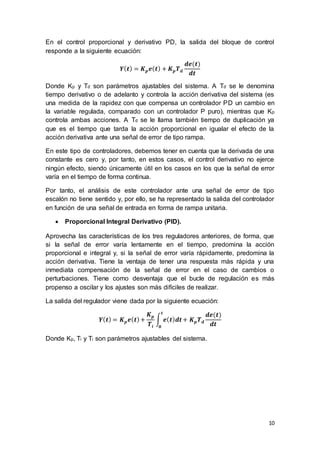 10
En el control proporcional y derivativo PD, la salida del bloque de control
responde a la siguiente ecuación:
𝒀( 𝒕) = 𝑲 𝒑 𝒆( 𝒕) + 𝑲 𝒑 𝑻 𝒅
𝒅𝒆(𝒕)
𝒅𝒕
Donde Kp y Td son parámetros ajustables del sistema. A Td se le denomina
tiempo derivativo o de adelanto y controla la acción derivativa del sistema (es
una medida de la rapidez con que compensa un controlador PD un cambio en
la variable regulada, comparado con un controlador P puro), mientras que Kp
controla ambas acciones. A Td se le llama también tiempo de duplicación ya
que es el tiempo que tarda la acción proporcional en igualar el efecto de la
acción derivativa ante una señal de error de tipo rampa.
En este tipo de controladores, debemos tener en cuenta que la derivada de una
constante es cero y, por tanto, en estos casos, el control derivativo no ejerce
ningún efecto, siendo únicamente útil en los casos en los que la señal de error
varía en el tiempo de forma continua.
Por tanto, el análisis de este controlador ante una señal de error de tipo
escalón no tiene sentido y, por ello, se ha representado la salida del controlador
en función de una señal de entrada en forma de rampa unitaria.
 Proporcional Integral Derivativo (PID).
Aprovecha las características de los tres reguladores anteriores, de forma, que
si la señal de error varía lentamente en el tiempo, predomina la acción
proporcional e integral y, si la señal de error varía rápidamente, predomina la
acción derivativa. Tiene la ventaja de tener una respuesta más rápida y una
inmediata compensación de la señal de error en el caso de cambios o
perturbaciones. Tiene como desventaja que el bucle de regulación es más
propenso a oscilar y los ajustes son más difíciles de realizar.
La salida del regulador viene dada por la siguiente ecuación:
𝒀( 𝒕) = 𝑲 𝒑 𝒆( 𝒕)+
𝑲 𝒑
𝑻𝒊
∫ 𝒆( 𝒕) 𝒅𝒕
𝒕
𝟎
+ 𝑲 𝒑 𝑻 𝒅
𝒅𝒆(𝒕)
𝒅𝒕
Donde Kp, Ti y Ti son parámetros ajustables del sistema.
 