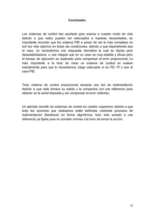 11
Conclusión.
Los sistemas de control han aportado gran avance a nuestro modo de vida
debido a que estos pueden ser adecuados a nuestras necesidades, es
importante recordar que los sistema PID a pesar de ser lo más completos no
son los más óptimos en todas las condiciones, debido a que dependiendo sea
el caso, no necesitemos una respuesta derivativa la cual es rápida pero
desestabilizadora, o una integral que en su caso es muy estable y eficaz pero
el tiempo de ejecución es duplicado para compensar el error proporcional. Lo
más importante a la hora de crear un sistema de control es evaluar
exactamente para que lo necesitamos, luego adecuarlo si es PD, PI o sea el
caso PID.
Todo sistema de control proporcional necesita una red de realimentación
debido a que este tomara su salida y la comparara con una referencia para
obtener en la señal deseada y así compensar el error obtenido.
Un ejemplo sencillo de sistemas de control es nuestro organismo debido a que
toda las acciones que realizamos están definidas mediante procesos de
realimentación (feedback) en forma algorítmica, todo esto aunado a una
referencia ya fijada para no cometer errores a la hora de tomar la acción.
 