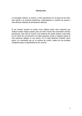 3
Introducción
La tecnología obtiene un avance a nivel exponencial con el pasar de los días,
esto debido a la evolución electrónica, sistematización y creación de nuevos y
más eficaces métodos de alimentación eléctrica.
El ser humano siempre ha tenido como objetivo poder crear maquinas que
realicen nuestro trabajo pesado para así tener mucha más comodidad y tiempo
provechoso, todo esto se resume a los sistemas de control, debido a que estos
son el medio de comunicación con tales maquinas, robots o cualquier equipo al
cual queramos delegar en una funcion. Por lo tanto debemos entender cómo
opera y lo importante que es un sistema de control, cuáles son sus posibles
configuracionesy la aplicabilidad de los mismos.
 