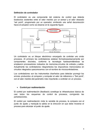 4
Definición de controlador
El controlador es una componente del sistema de control que detecta
losdesvíos existentes entre el valor medido por un sensor y el valor deseado
“set point”, programado por un operador; emitiendo una señal decorrección
hacia el actuador como se observa en la siguiente figura:
Un controlador es un bloque electrónico encargado de controlar uno omás
procesos. Al principio los controladores estaban formadosexclusivamente por
componentes discretos, conforme la tecnología fuedesarrollándose se
emplearon procesadores rodeados de memorias,circuitos de entrada y salida.
Actualmente los controladores integrantodos los dispositivos mencionados en
circuitos integrados queconocemos con el nombre de microcontroladores.
Los controladores son los instrumentos diseñados para detectar ycorregir los
errores producidos al comparar y computar el valor de referencia o “Set point”,
con el valor medido del parámetro más importante a controlar en un proceso.
 Control por realimentación
El control por realimentación (feedback) constituye la infraestructura básica de
casi todos los esquemas de control de procesos, corrigiendo las
perturbaciones.
El control por realimentación mide la variable de proceso, la compara con el
punto de ajuste y manipula la salida en la dirección en que debe moverse el
proceso para alcanzar el punto de ajuste.
 