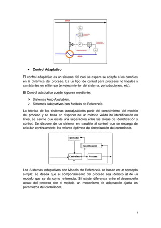 7
 Control Adaptativo
El control adaptativo es un sistema del cual se espera se adapte a los cambios
en la dinámica del proceso. Es un tipo de control para procesos no lineales y
cambiantes en el tiempo (envejecimiento del sistema, perturbaciones, etc).
El Control adaptativo puede lograrse mediante:
 Sistemas Auto-Ajustables.
 Sistemas Adaptativos con Modelo de Referencia
La técnica de los sistemas autoajustables parte del conocimiento del modelo
del proceso y se basa en disponer de un método válido de identificación en
línea, se asume que existe una separación entre las tareas de identificación y
control. Se dispone de un sistema en paralelo al control, que se encarga de
calcular continuamente los valores óptimos de sintonización del controlador.
Los Sistemas Adaptativos con Modelo de Referencia se basan en un concepto
simple: se desea que el comportamiento del proceso sea idéntico al de un
modelo que se da como referencia. Si existe diferencia entre el desempeño
actual del proceso con el modelo, un mecanismo de adaptación ajusta los
parámetros del controlador.
 