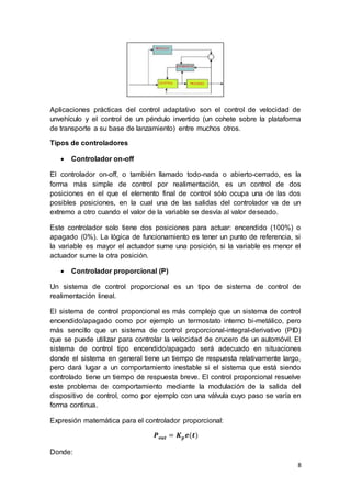 8
Aplicaciones prácticas del control adaptativo son el control de velocidad de
unvehículo y el control de un péndulo invertido (un cohete sobre la plataforma
de transporte a su base de lanzamiento) entre muchos otros.
Tipos de controladores
 Controlador on-off
El controlador on-off, o también llamado todo-nada o abierto-cerrado, es la
forma más simple de control por realimentación, es un control de dos
posiciones en el que el elemento final de control sólo ocupa una de las dos
posibles posiciones, en la cual una de las salidas del controlador va de un
extremo a otro cuando el valor de la variable se desvía al valor deseado.
Este controlador solo tiene dos posiciones para actuar: encendido (100%) o
apagado (0%). La lógica de funcionamiento es tener un punto de referencia, si
la variable es mayor el actuador sume una posición, si la variable es menor el
actuador sume la otra posición.
 Controlador proporcional (P)
Un sistema de control proporcional es un tipo de sistema de control de
realimentación lineal.
El sistema de control proporcional es más complejo que un sistema de control
encendido/apagado como por ejemplo un termostato interno bi-metálico, pero
más sencillo que un sistema de control proporcional-integral-derivativo (PID)
que se puede utilizar para controlar la velocidad de crucero de un automóvil. El
sistema de control tipo encendido/apagado será adecuado en situaciones
donde el sistema en general tiene un tiempo de respuesta relativamente largo,
pero dará lugar a un comportamiento inestable si el sistema que está siendo
controlado tiene un tiempo de respuesta breve. El control proporcional resuelve
este problema de comportamiento mediante la modulación de la salida del
dispositivo de control, como por ejemplo con una válvula cuyo paso se varía en
forma continua.
Expresión matemática para el controlador proporcional:
𝑷 𝒐𝒖𝒕 = 𝑲 𝒑 𝒆(𝒕)
Donde:
 