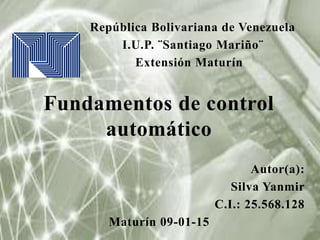 República Bolivariana de Venezuela
I.U.P. ¨Santiago Mariño¨
Extensión Maturín
Fundamentos de control
automático
Autor(a):
Silva Yanmir
C.I.: 25.568.128
Maturín 09-01-15
 