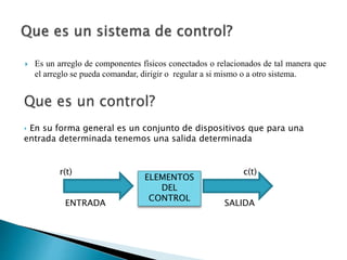  Es un arreglo de componentes físicos conectados o relacionados de tal manera que
el arreglo se pueda comandar, dirigir o regular a si mismo o a otro sistema.
Que es un control?
‣ En su forma general es un conjunto de dispositivos que para una
entrada determinada tenemos una salida determinada
r(t) c(t)
ENTRADA SALIDA
ELEMENTOS
DEL
CONTROL
 