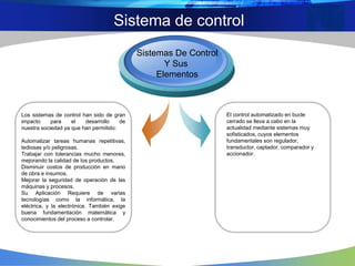 Sistema de control
El control automatizado en bucle
cerrado se lleva a cabo en la
actualidad mediante sistemas muy
sofisticados, cuyos elementos
fundamentales son regulador,
transductor, captador, comparador y
accionador.
Los sistemas de control han sido de gran
impacto para el desarrollo de
nuestra sociedad ya que han permitido:
Automatizar tareas humanas repetitivas,
tediosas y/o peligrosas.
Trabajar con tolerancias mucho menores,
mejorando la calidad de los productos.
Disminuir costos de producción en mano
de obra e insumos.
Mejorar la seguridad de operación de las
máquinas y procesos.
Su Aplicación Requiere de varias
tecnologías como la informática, la
eléctrica, y la electrónica. También exige
buena fundamentación matemática y
conocimientos del proceso a controlar.
Sistemas De Control
Y Sus
Elementos
 